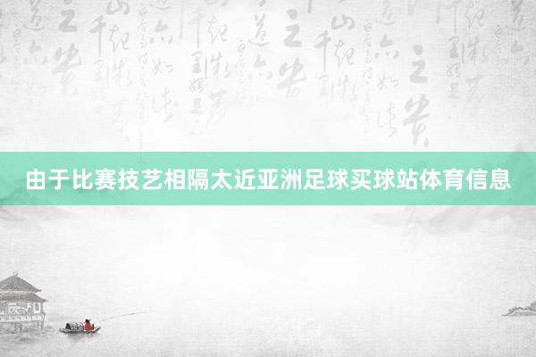 由于比赛技艺相隔太近亚洲足球买球站体育信息