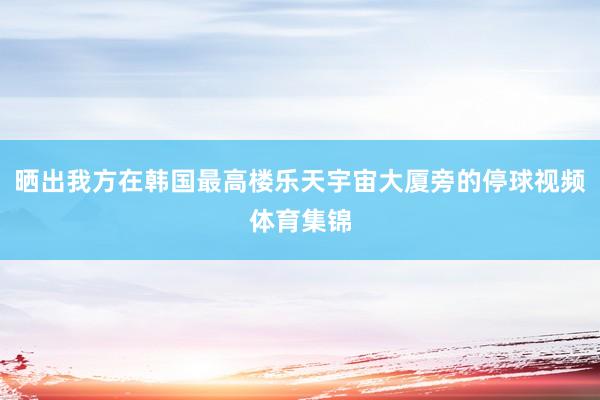 晒出我方在韩国最高楼乐天宇宙大厦旁的停球视频体育集锦