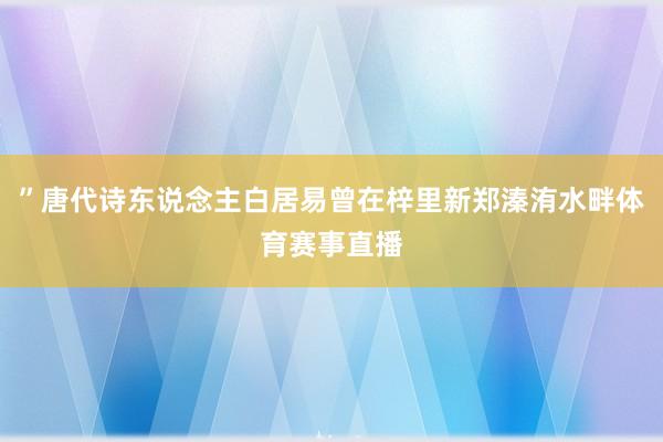 ”唐代诗东说念主白居易曾在梓里新郑溱洧水畔体育赛事直播