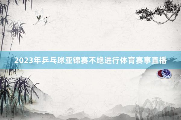 2023年乒乓球亚锦赛不绝进行体育赛事直播