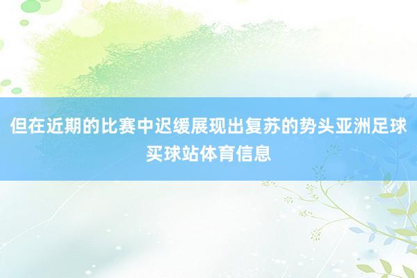 但在近期的比赛中迟缓展现出复苏的势头亚洲足球买球站体育信息