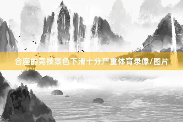 合座的竞技景色下滑十分严重体育录像/图片