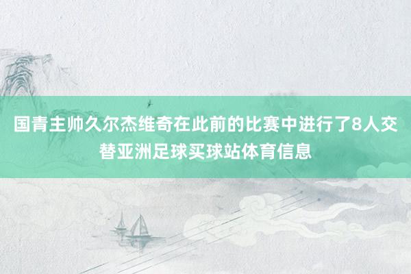 国青主帅久尔杰维奇在此前的比赛中进行了8人交替亚洲足球买球站体育信息