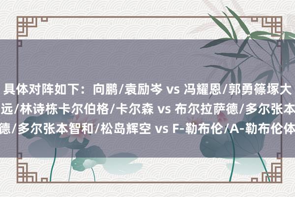具体对阵如下：向鹏/袁励岑 vs 冯耀恩/郭勇篠塚大登/户上隼辅 vs 林高远/林诗栋卡尔伯格/卡尔森 vs 布尔拉萨德/多尔张本智和/松岛辉空 vs F-勒布伦/A-勒布伦体育录像/图片