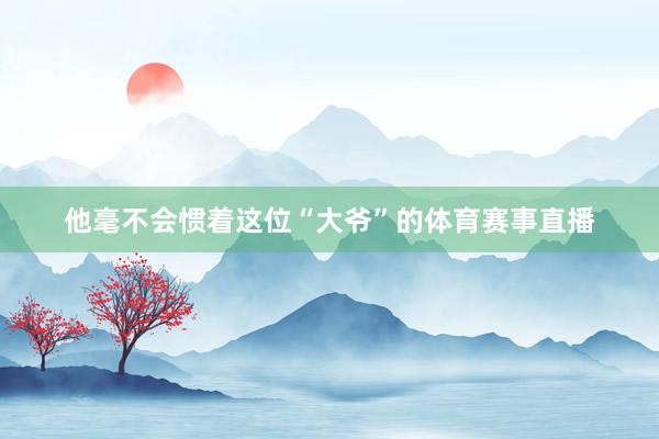他毫不会惯着这位“大爷”的体育赛事直播