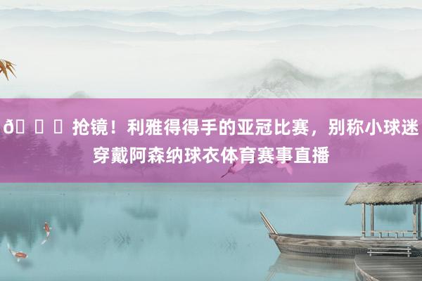 😄抢镜！利雅得得手的亚冠比赛，别称小球迷穿戴阿森纳球衣体育赛事直播