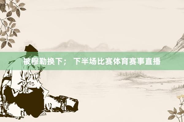 被穆勒换下； 下半场比赛体育赛事直播