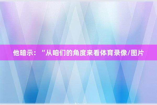 他暗示：“从咱们的角度来看体育录像/图片