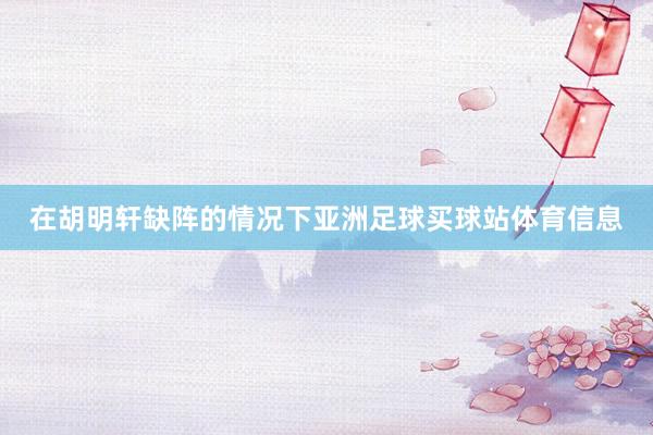 在胡明轩缺阵的情况下亚洲足球买球站体育信息