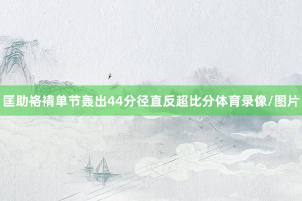 匡助袼褙单节轰出44分径直反超比分体育录像/图片