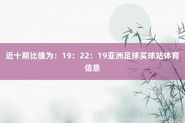 近十期比值为：19：22：19亚洲足球买球站体育信息
