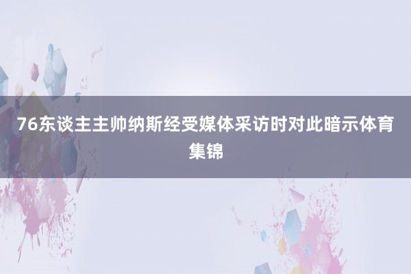 76东谈主主帅纳斯经受媒体采访时对此暗示体育集锦