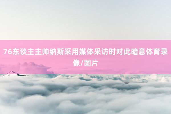 76东谈主主帅纳斯采用媒体采访时对此暗意体育录像/图片