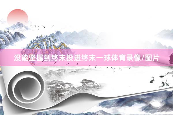 没能坚握到终末投进终末一球体育录像/图片
