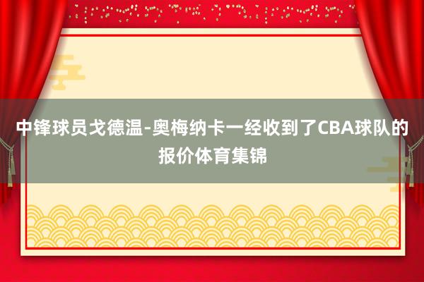 中锋球员戈德温-奥梅纳卡一经收到了CBA球队的报价体育集锦