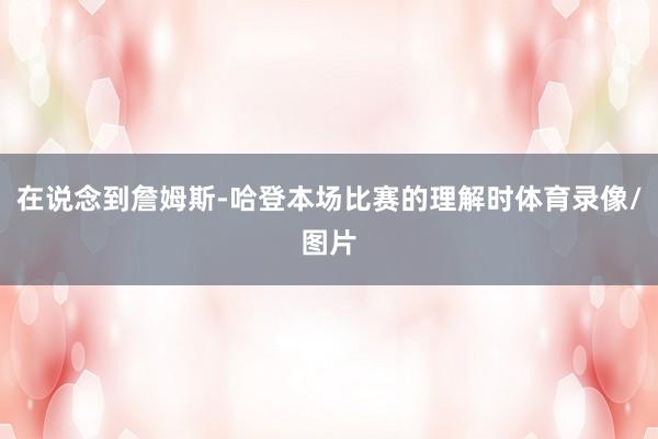 在说念到詹姆斯-哈登本场比赛的理解时体育录像/图片