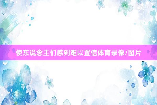 使东说念主们感到难以置信体育录像/图片