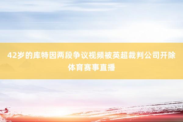 42岁的库特因两段争议视频被英超裁判公司开除体育赛事直播