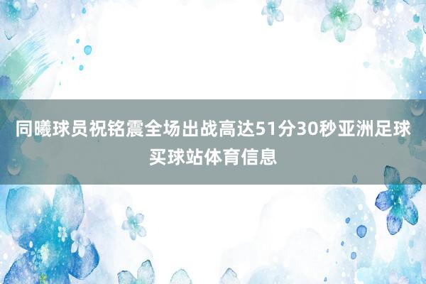 同曦球员祝铭震全场出战高达51分30秒亚洲足球买球站体育信息
