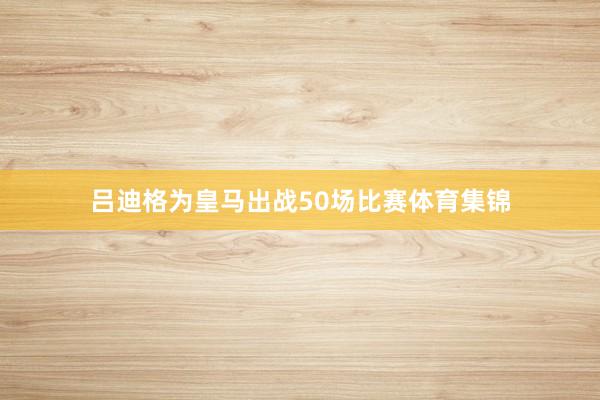 吕迪格为皇马出战50场比赛体育集锦