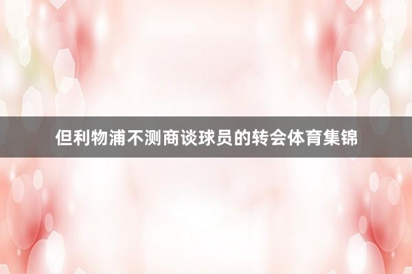 但利物浦不测商谈球员的转会体育集锦