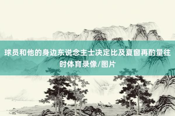 球员和他的身边东说念主士决定比及夏窗再酌量往时体育录像/图片