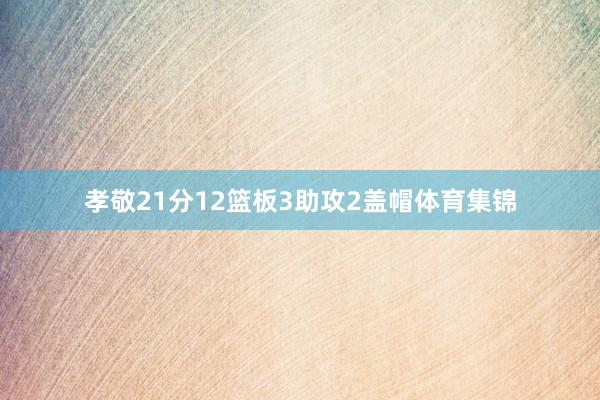 孝敬21分12篮板3助攻2盖帽体育集锦