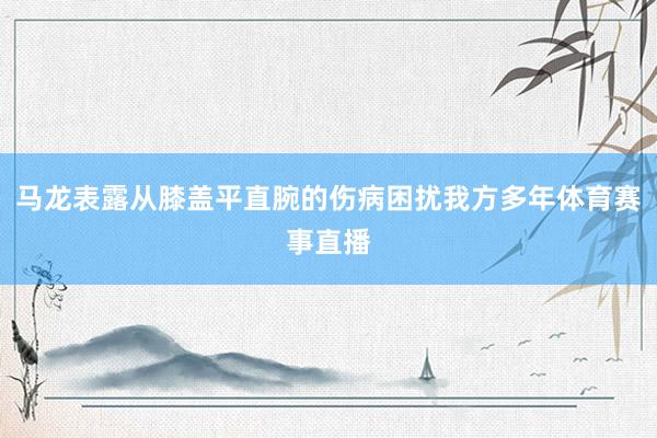 马龙表露从膝盖平直腕的伤病困扰我方多年体育赛事直播