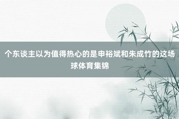 个东谈主以为值得热心的是申裕斌和朱成竹的这场球体育集锦