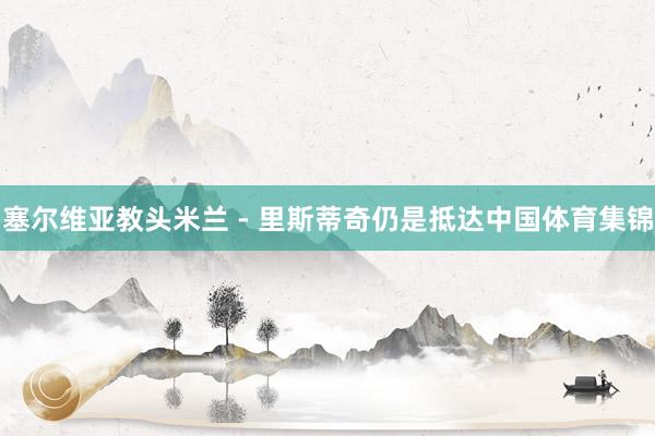 塞尔维亚教头米兰 - 里斯蒂奇仍是抵达中国体育集锦