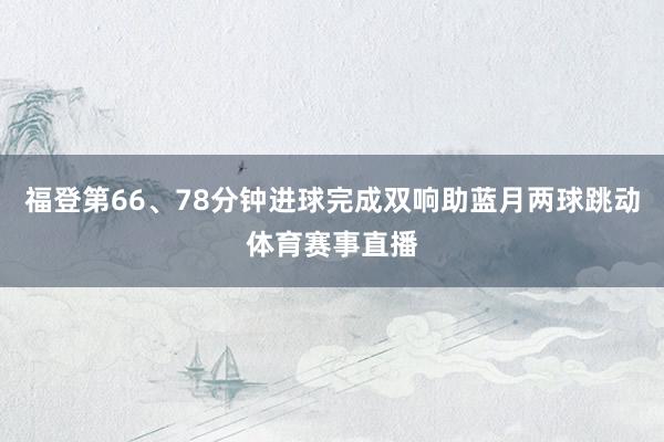 福登第66、78分钟进球完成双响助蓝月两球跳动体育赛事直播