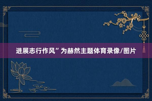 进展志行作风”为赫然主题体育录像/图片
