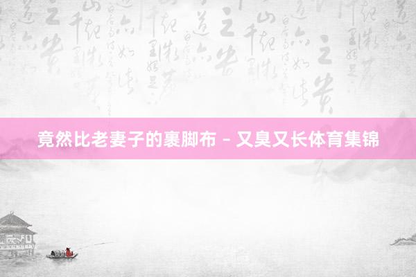 竟然比老妻子的裹脚布 – 又臭又长体育集锦