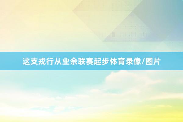 这支戎行从业余联赛起步体育录像/图片