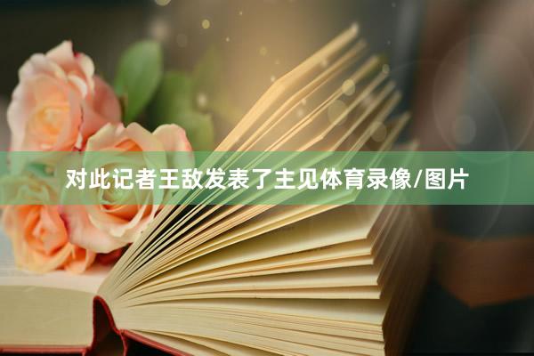 对此记者王敌发表了主见体育录像/图片