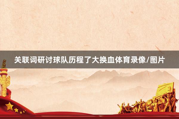 关联词研讨球队历程了大换血体育录像/图片