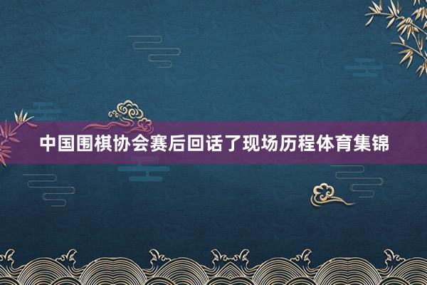 中国围棋协会赛后回话了现场历程体育集锦