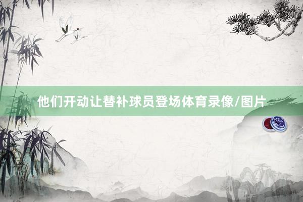 他们开动让替补球员登场体育录像/图片