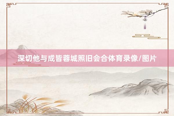 深切他与成皆蓉城照旧会合体育录像/图片