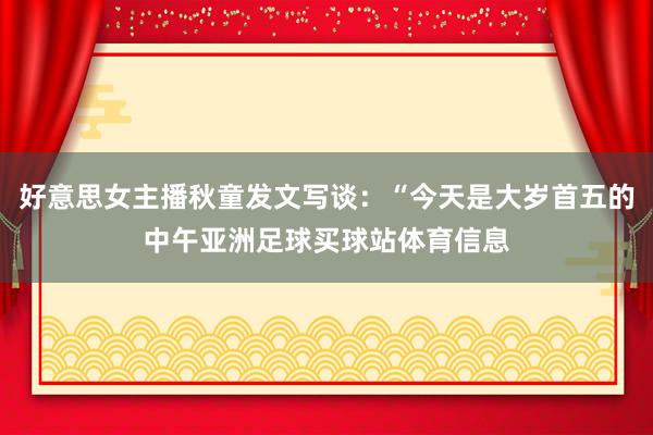 好意思女主播秋童发文写谈：“今天是大岁首五的中午亚洲足球买球站体育信息