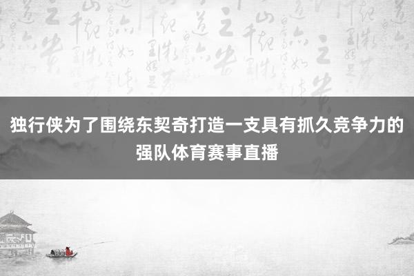 独行侠为了围绕东契奇打造一支具有抓久竞争力的强队体育赛事直播