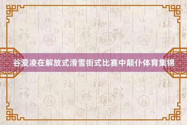 谷爱凌在解放式滑雪街式比赛中颠仆体育集锦
