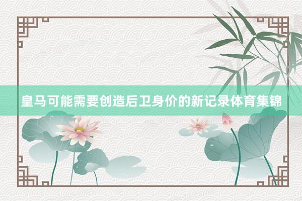 皇马可能需要创造后卫身价的新记录体育集锦