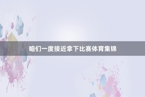 咱们一度接近拿下比赛体育集锦