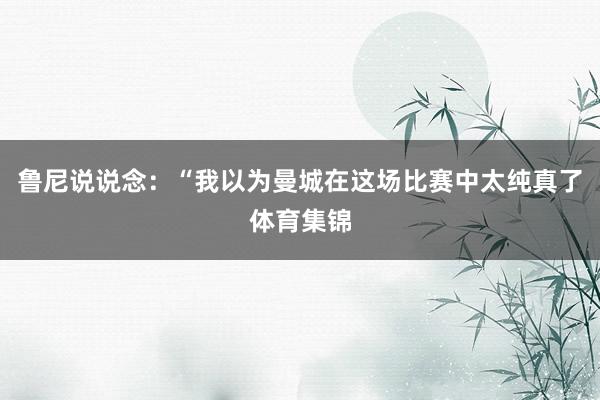 鲁尼说说念：“我以为曼城在这场比赛中太纯真了体育集锦