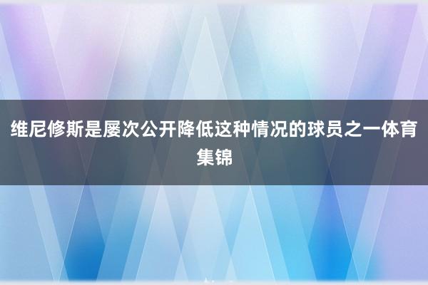 维尼修斯是屡次公开降低这种情况的球员之一体育集锦