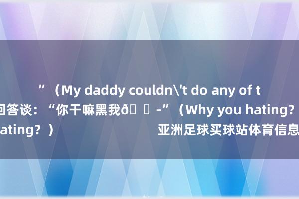 ”(My daddy couldn't do any of those dunks.)塔图姆回答谈:“你干嘛黑我😭”(Why you hating?)                            亚洲足球买球站体育信息