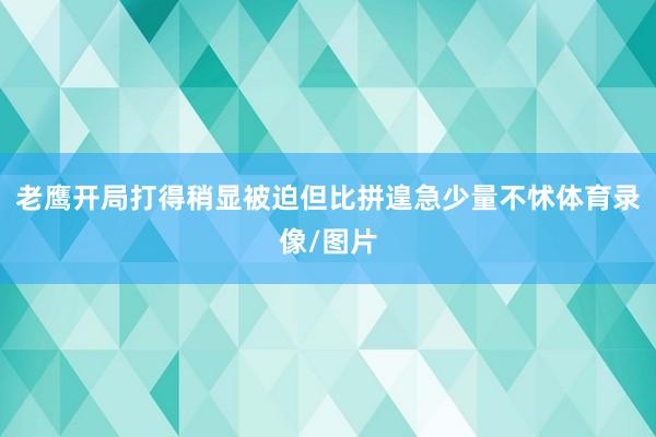 老鹰开局打得稍显被迫但比拼遑急少量不怵体育录像/图片