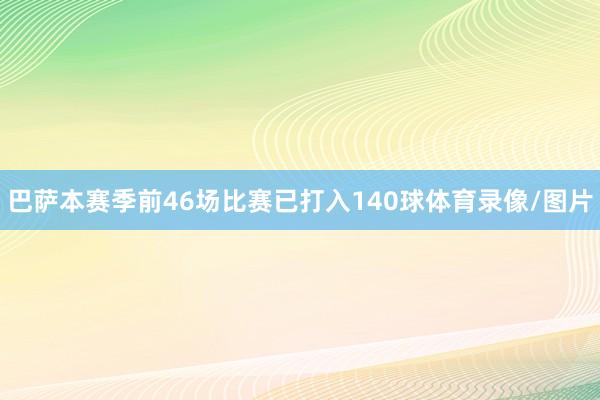 巴萨本赛季前46场比赛已打入140球体育录像/图片